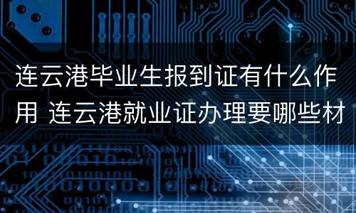 连云港毕业生报到证有什么作用 连云港就业证办理要哪些材料