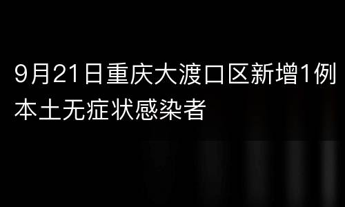 9月21日重庆大渡口区新增1例本土无症状感染者