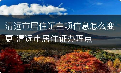 清远市居住证主项信息怎么变更 清远市居住证办理点
