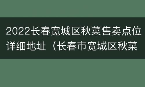 2022长春宽城区秋菜售卖点位详细地址（长春市宽城区秋菜市场在何地何的开始?）