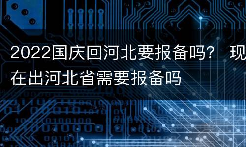 2022国庆回河北要报备吗？ 现在出河北省需要报备吗
