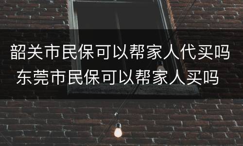 韶关市民保可以帮家人代买吗 东莞市民保可以帮家人买吗