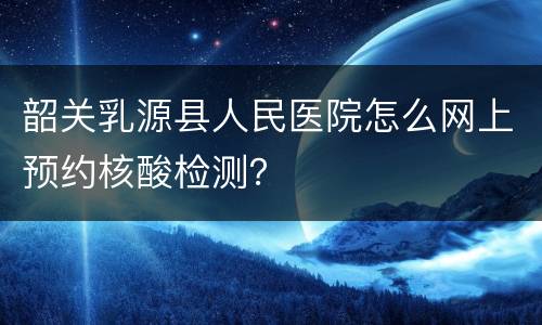 韶关乳源县人民医院怎么网上预约核酸检测？