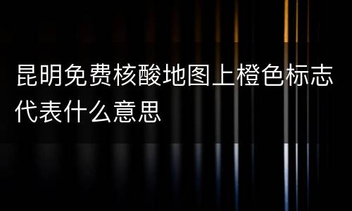 昆明免费核酸地图上橙色标志代表什么意思