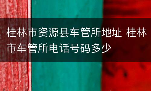 桂林市资源县车管所地址 桂林市车管所电话号码多少