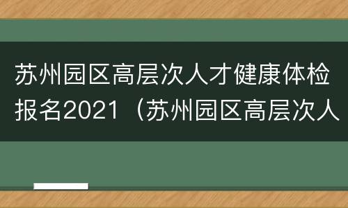 苏州园区高层次人才健康体检报名2021（苏州园区高层次人才健康体检报名2021情况）