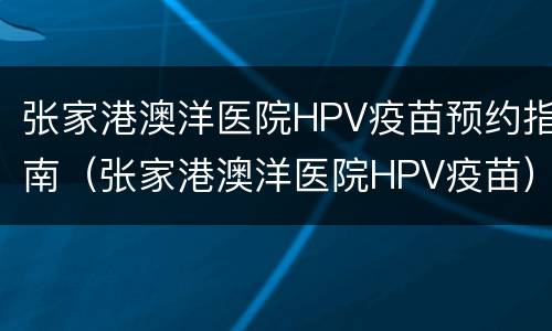 张家港澳洋医院HPV疫苗预约指南（张家港澳洋医院HPV疫苗）
