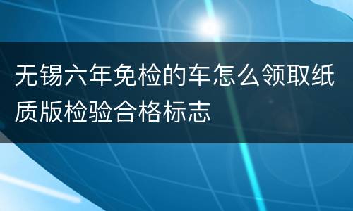 无锡六年免检的车怎么领取纸质版检验合格标志