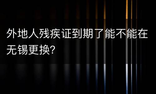 外地人残疾证到期了能不能在无锡更换？