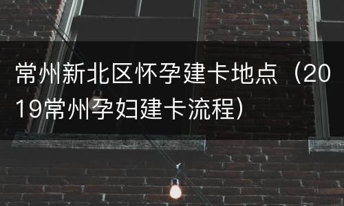 常州新北区怀孕建卡地点（2019常州孕妇建卡流程）