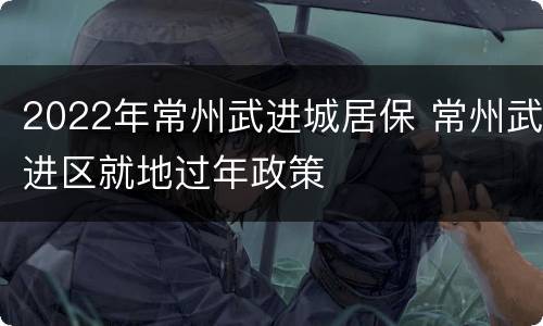 2022年常州武进城居保 常州武进区就地过年政策