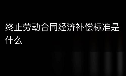 终止劳动合同经济补偿标准是什么