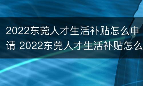 2022东莞人才生活补贴怎么申请 2022东莞人才生活补贴怎么申请不了
