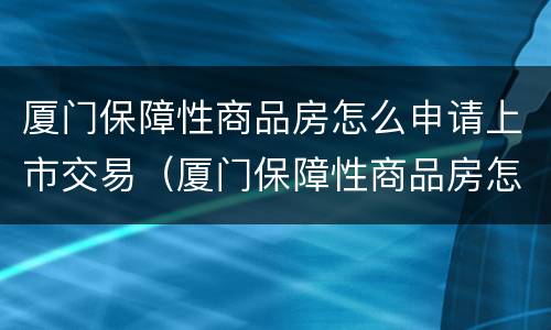 厦门保障性商品房怎么申请上市交易（厦门保障性商品房怎么申请上市交易资格）