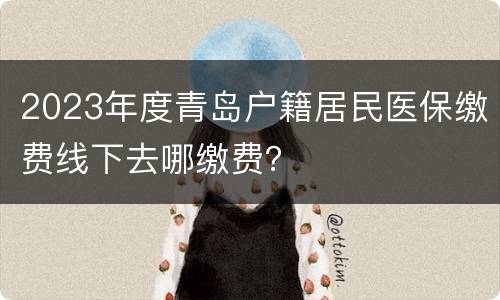 2023年度青岛户籍居民医保缴费线下去哪缴费？