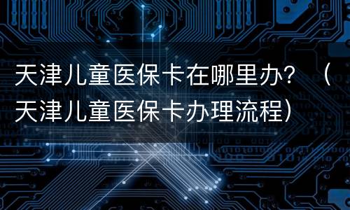 天津儿童医保卡在哪里办？（天津儿童医保卡办理流程）