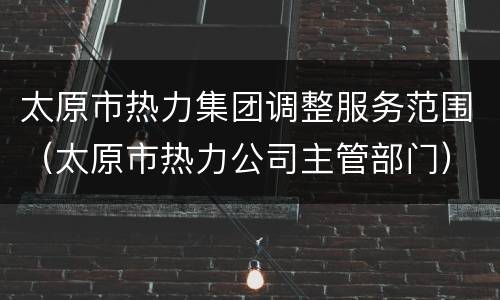 太原市热力集团调整服务范围（太原市热力公司主管部门）