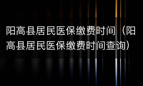 阳高县居民医保缴费时间（阳高县居民医保缴费时间查询）
