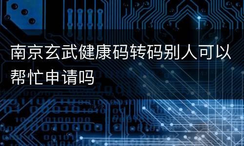 南京玄武健康码转码别人可以帮忙申请吗
