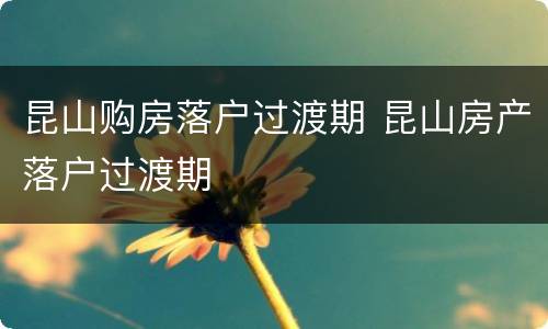 昆山购房落户过渡期 昆山房产落户过渡期