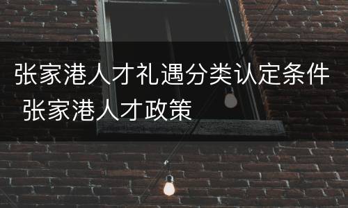 张家港人才礼遇分类认定条件 张家港人才政策