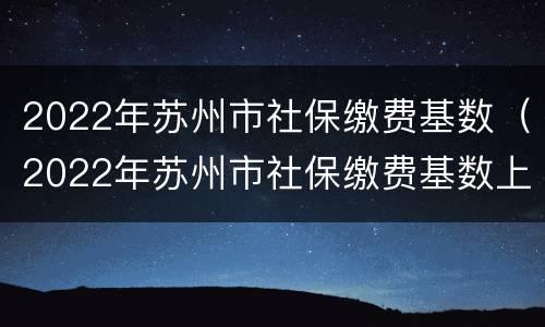 2022年苏州市社保缴费基数（2022年苏州市社保缴费基数上调）