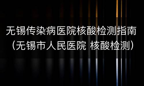 无锡传染病医院核酸检测指南（无锡市人民医院 核酸检测）