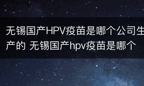 无锡国产HPV疫苗是哪个公司生产的 无锡国产hpv疫苗是哪个公司生产的