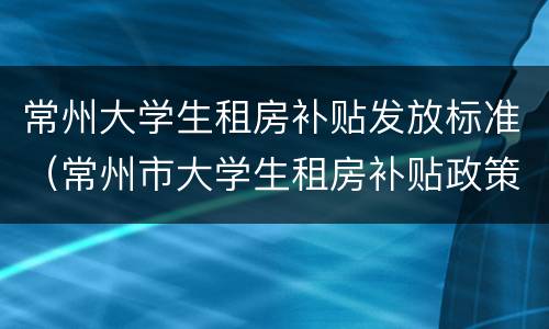 常州大学生租房补贴发放标准（常州市大学生租房补贴政策）