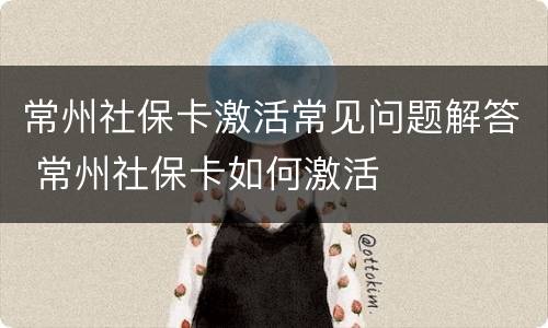 常州社保卡激活常见问题解答 常州社保卡如何激活