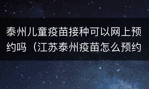 泰州儿童疫苗接种可以网上预约吗（江苏泰州疫苗怎么预约）