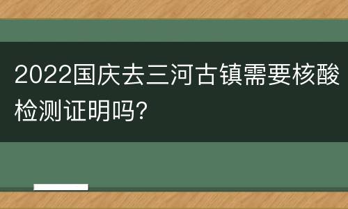 2022国庆去三河古镇需要核酸检测证明吗？