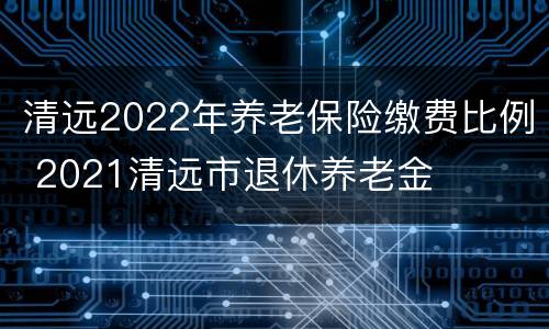 清远2022年养老保险缴费比例 2021清远市退休养老金