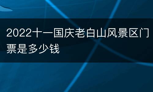 2022十一国庆老白山风景区门票是多少钱