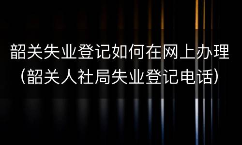 韶关失业登记如何在网上办理（韶关人社局失业登记电话）