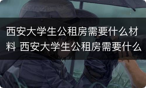 西安大学生公租房需要什么材料 西安大学生公租房需要什么材料和手续