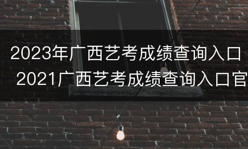 2023年广西艺考成绩查询入口 2021广西艺考成绩查询入口官网