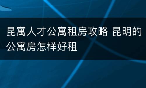 昆寓人才公寓租房攻略 昆明的公寓房怎样好租