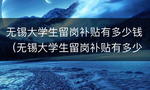 无锡大学生留岗补贴有多少钱（无锡大学生留岗补贴有多少钱一年）