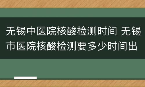 无锡中医院核酸检测时间 无锡市医院核酸检测要多少时间出结果