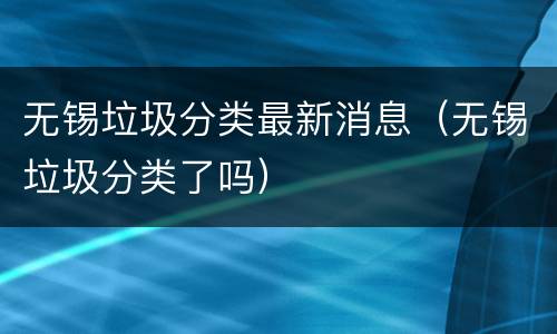 无锡垃圾分类最新消息（无锡垃圾分类了吗）