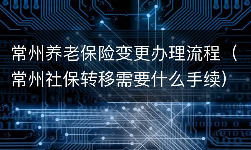 常州养老保险变更办理流程（常州社保转移需要什么手续）