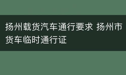 扬州载货汽车通行要求 扬州市货车临时通行证