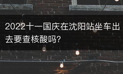 2022十一国庆在沈阳站坐车出去要查核酸吗？