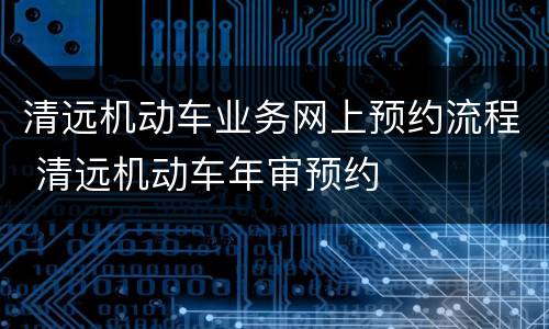 清远机动车业务网上预约流程 清远机动车年审预约