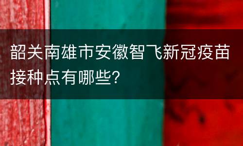 韶关南雄市安徽智飞新冠疫苗接种点有哪些？