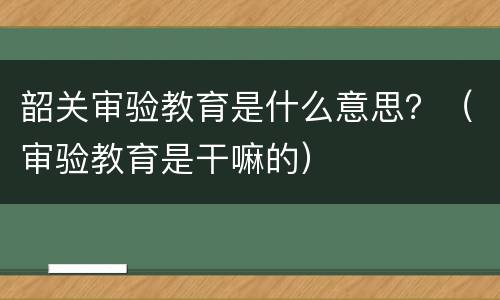 韶关审验教育是什么意思？（审验教育是干嘛的）