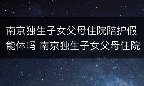 南京独生子女父母住院陪护假能休吗 南京独生子女父母住院陪护假能休吗现在