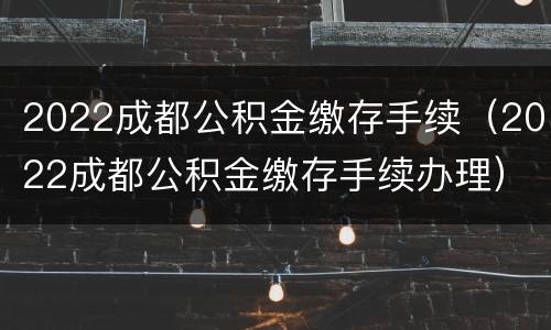 2022成都公积金缴存手续（2022成都公积金缴存手续办理）