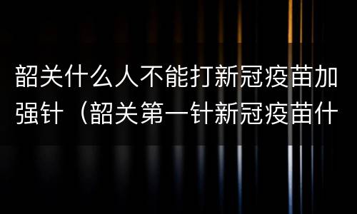韶关什么人不能打新冠疫苗加强针（韶关第一针新冠疫苗什么时候结束）